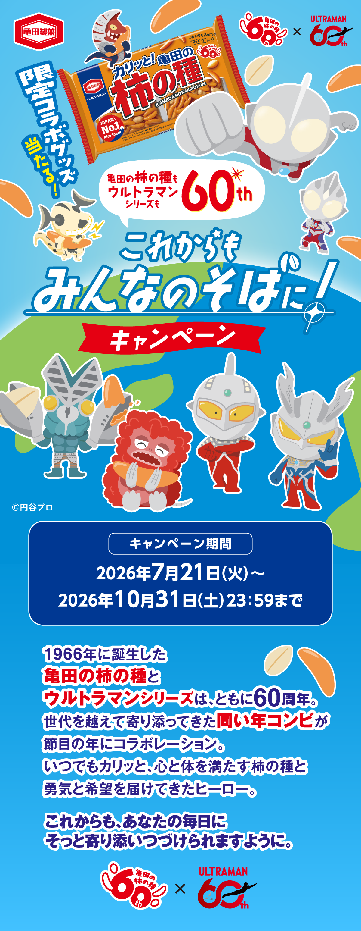 亀田製菓 亀田の柿の種60th × ULTRAMAN60th 限定コラボグッズ当たる! 亀田の柿の種もウルトラマンシリーズも60th これからもみんなのそばに!キャンペーン ©円谷プロ キャンペーン期間 2026年7月21日(火)〜2026年10月31日(土)23:59まで 1966年に誕生した亀田の柿の種とウルトラマンシリーズは、ともに60周年。世代を越えて寄り添ってきた同い年コンビが節目の年にコラボレーション。いつでもカリッと、心と体を満たす柿の種と勇気と希望を届けてきたヒーロー。これからも、あなたの毎日にそっと寄り添いつづけられますように。 亀田の柿の種60th × ULTRAMAN60th