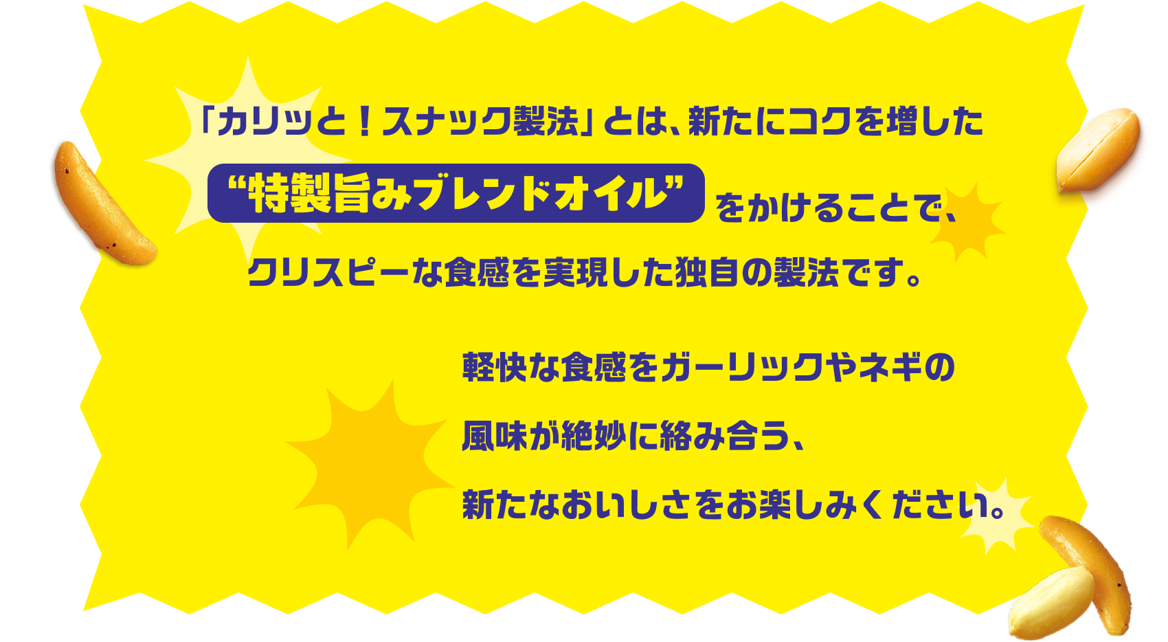 「カリッと！スナック製法」とは、新たにコクを増した特選旨みブレンドオイルをかけることで、クリスピーな触感を実現した独自の製法です。軽快な食感をガーリックやネギの風味が絶妙に絡み合う、新たなおいしさをお楽しみください。