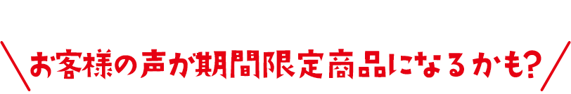 お客様の声が期間限定商品になるかも?